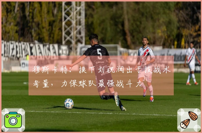 穆斯卡特：换下刘祝润出于技战术考量，力保球队最强战斗力