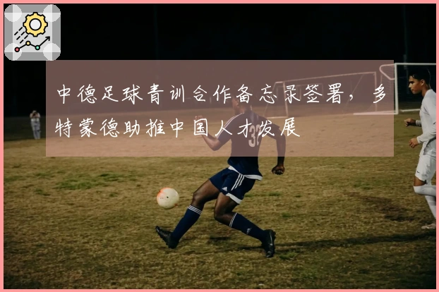 中德足球青训合作备忘录签署，多特蒙德助推中国人才发展