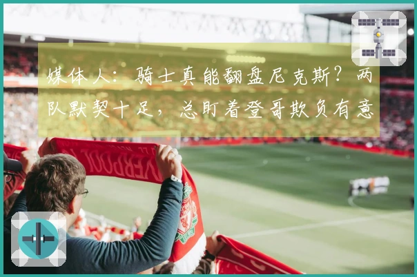 媒体人:骑士真能翻盘尼克斯?两队默契十足,总盯着登哥欺负有意思吗