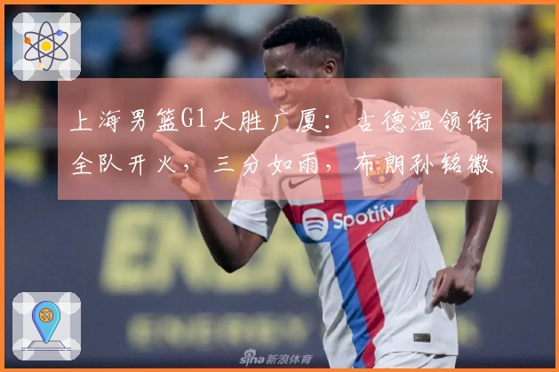 上海男篮G1大胜广厦：古德温领衔全队开火，三分如雨，布朗孙铭徽状态低迷