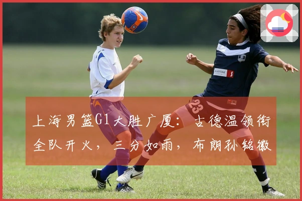 上海男篮G1大胜广厦：古德温领衔全队开火，三分如雨，布朗孙铭徽状态低迷