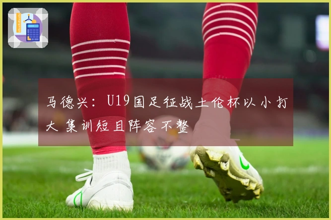 马德兴:U19国足征战土伦杯以小打大 集训短且阵容不整